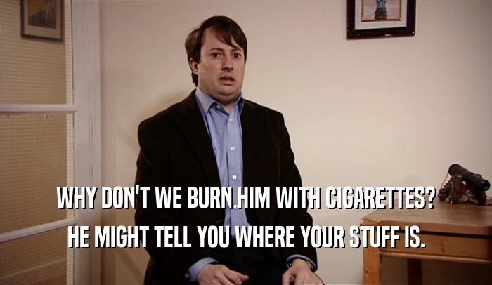 WHY DON'T WE BURN HIM WITH CIGARETTES? HE MIGHT TELL YOU WHERE YOUR STUFF IS. 