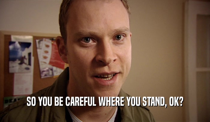 SO YOU BE CAREFUL WHERE YOU STAND, OK?  