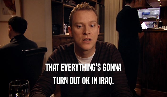 THAT EVERYTHING'S GONNA TURN OUT OK IN IRAQ. 