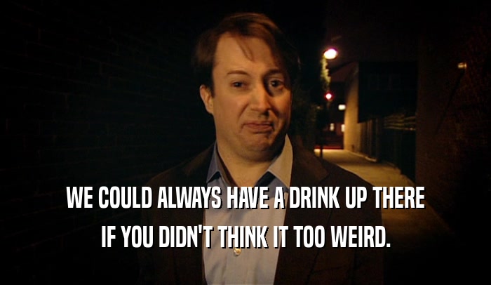 WE COULD ALWAYS HAVE A DRINK UP THERE IF YOU DIDN'T THINK IT TOO WEIRD. 