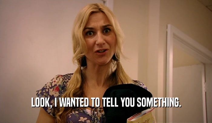 LOOK, I WANTED TO TELL YOU SOMETHING.  