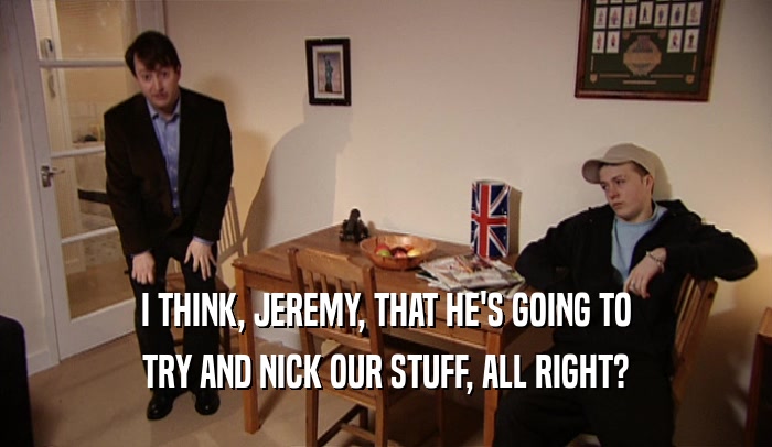 I THINK, JEREMY, THAT HE'S GOING TO TRY AND NICK OUR STUFF, ALL RIGHT? 