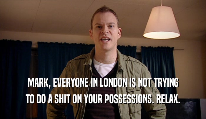 MARK, EVERYONE IN LONDON IS NOT TRYING TO DO A SHIT ON YOUR POSSESSIONS. RELAX. 