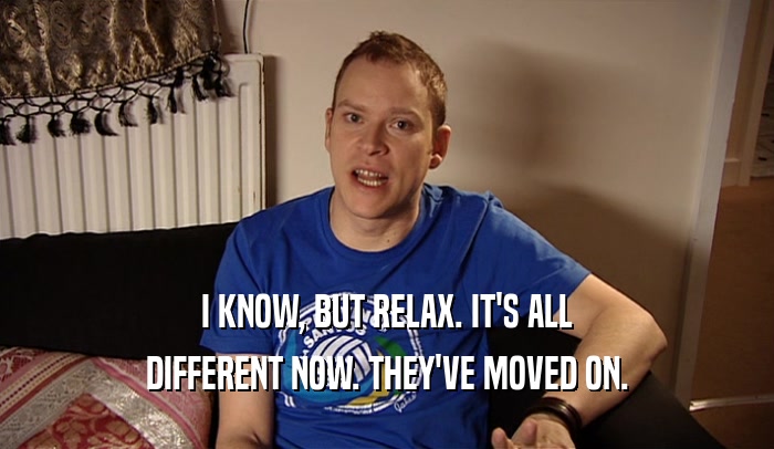 I KNOW, BUT RELAX. IT'S ALL DIFFERENT NOW. THEY'VE MOVED ON. 