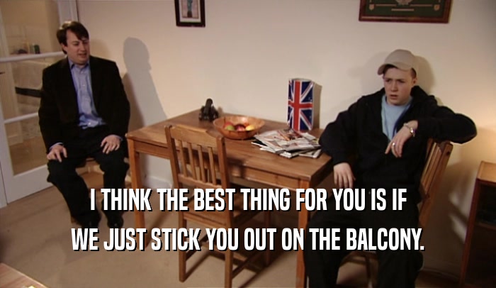 I THINK THE BEST THING FOR YOU IS IF WE JUST STICK YOU OUT ON THE BALCONY. 