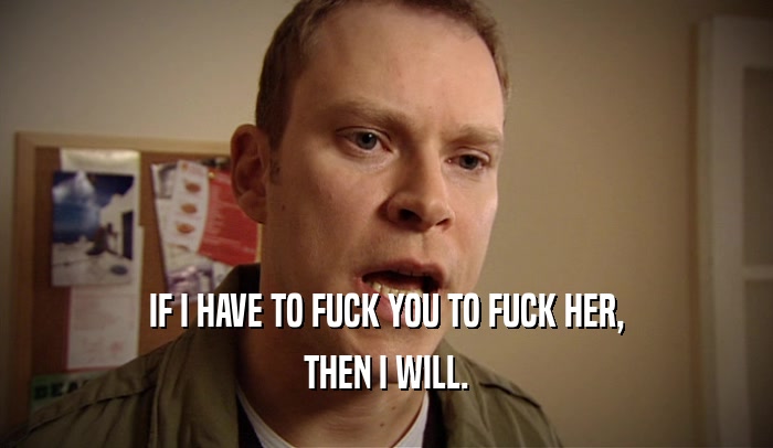 IF I HAVE TO FUCK YOU TO FUCK HER, THEN I WILL. 
