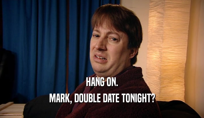 HANG ON. MARK, DOUBLE DATE TONIGHT? 