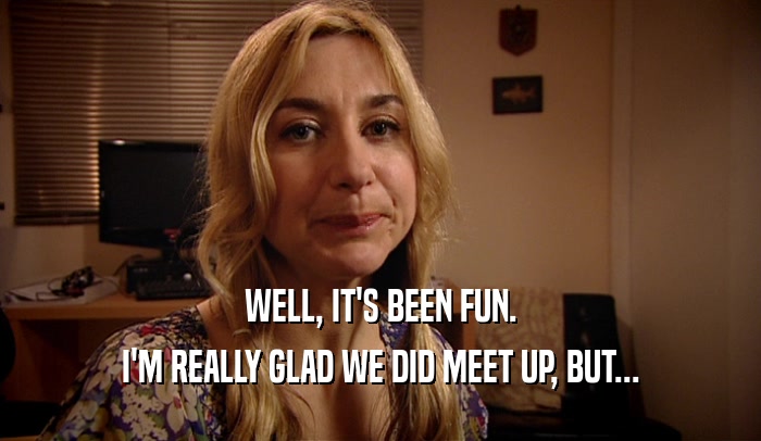 WELL, IT'S BEEN FUN. I'M REALLY GLAD WE DID MEET UP, BUT... 