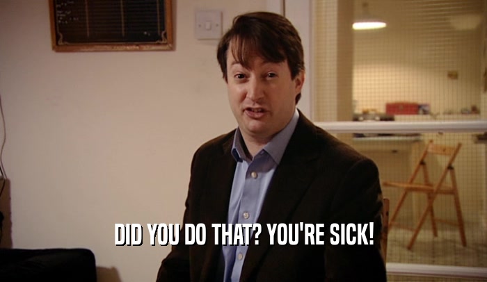 DID YOU DO THAT? YOU'RE SICK!  