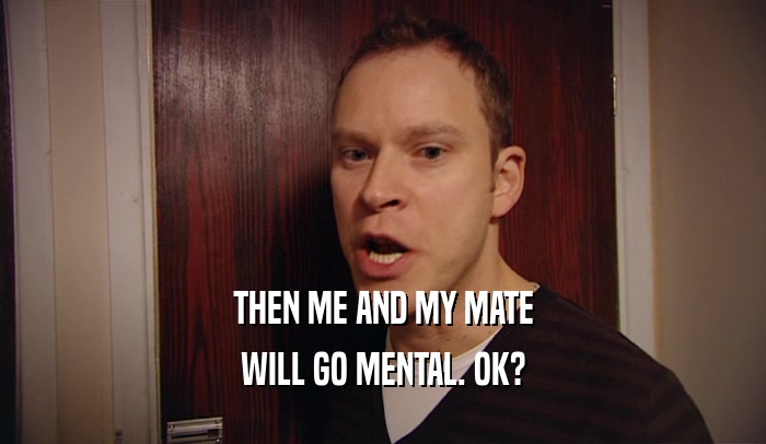 THEN ME AND MY MATE WILL GO MENTAL. OK? 