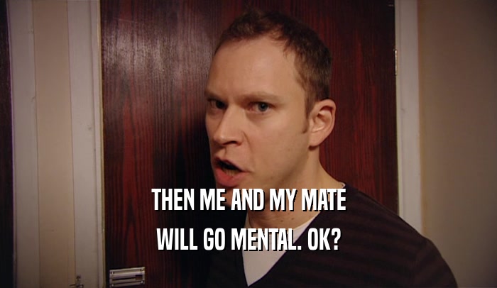 THEN ME AND MY MATE WILL GO MENTAL. OK? 