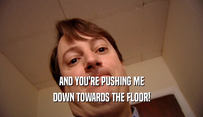 AND YOU'RE PUSHING ME DOWN TOWARDS THE FLOOR! 