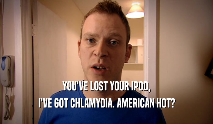 YOU'VE LOST YOUR IPOD, I'VE GOT CHLAMYDIA. AMERICAN HOT? 