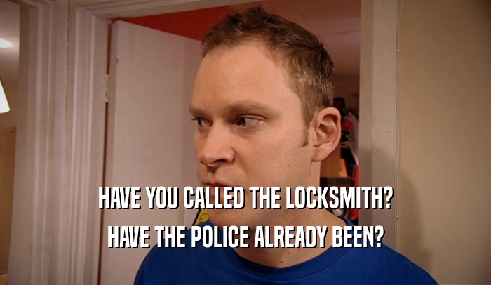 HAVE YOU CALLED THE LOCKSMITH? HAVE THE POLICE ALREADY BEEN? 