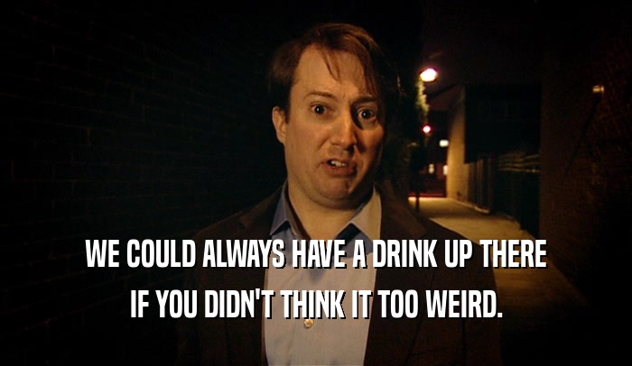 WE COULD ALWAYS HAVE A DRINK UP THERE IF YOU DIDN'T THINK IT TOO WEIRD. 
