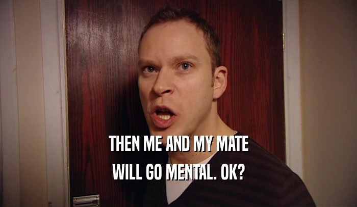 THEN ME AND MY MATE WILL GO MENTAL. OK? 
