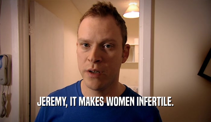 JEREMY, IT MAKES WOMEN INFERTILE.  