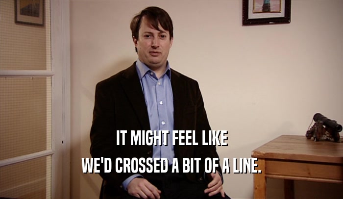IT MIGHT FEEL LIKE WE'D CROSSED A BIT OF A LINE. 
