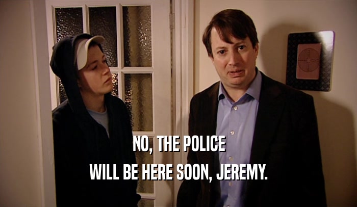 NO, THE POLICE WILL BE HERE SOON, JEREMY. 