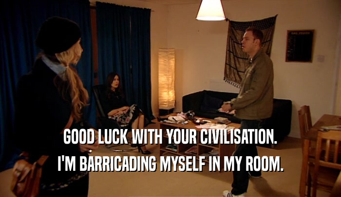 GOOD LUCK WITH YOUR CIVILISATION. I'M BARRICADING MYSELF IN MY ROOM. 