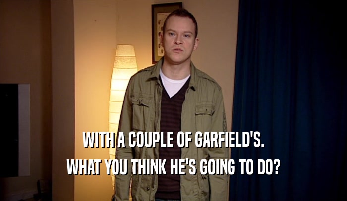 WITH A COUPLE OF GARFIELD'S. WHAT YOU THINK HE'S GOING TO DO? 