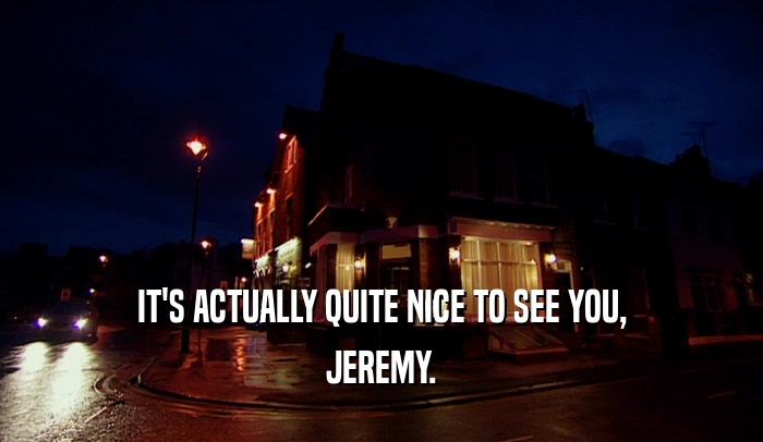IT'S ACTUALLY QUITE NICE TO SEE YOU, JEREMY. 