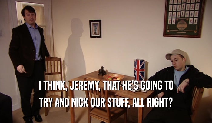 I THINK, JEREMY, THAT HE'S GOING TO TRY AND NICK OUR STUFF, ALL RIGHT? 