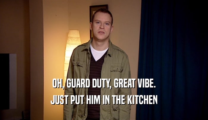OH, GUARD DUTY, GREAT VIBE. JUST PUT HIM IN THE KITCHEN 