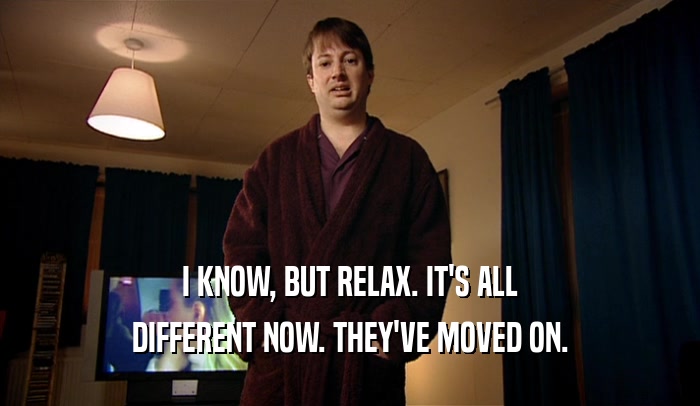 I KNOW, BUT RELAX. IT'S ALL DIFFERENT NOW. THEY'VE MOVED ON. 