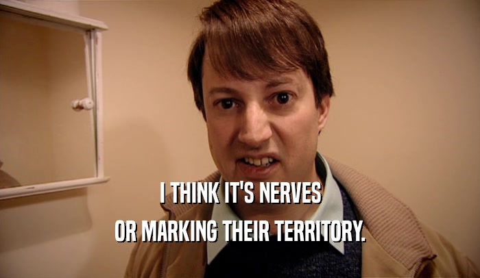 I THINK IT'S NERVES OR MARKING THEIR TERRITORY. 
