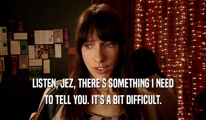 LISTEN, JEZ, THERE'S SOMETHING I NEED TO TELL YOU. IT'S A BIT DIFFICULT. 