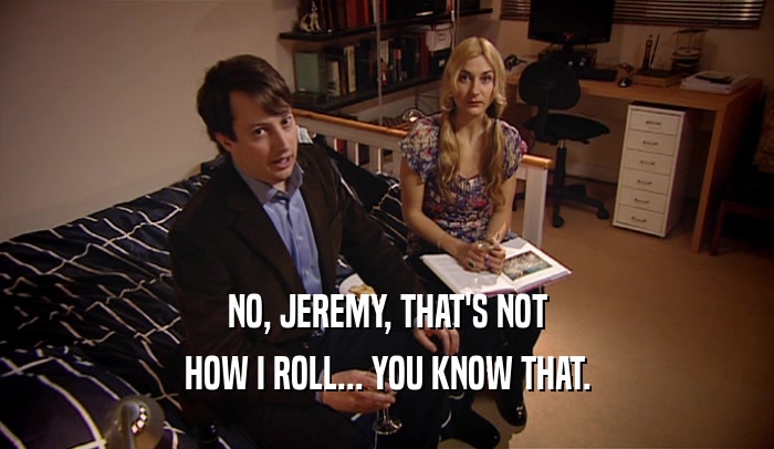 NO, JEREMY, THAT'S NOT HOW I ROLL... YOU KNOW THAT. 