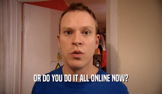 OR DO YOU DO IT ALL ONLINE NOW?  