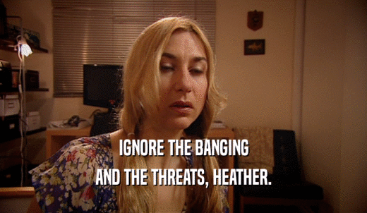 IGNORE THE BANGING AND THE THREATS, HEATHER. 