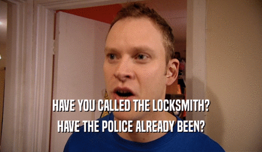 HAVE YOU CALLED THE LOCKSMITH? HAVE THE POLICE ALREADY BEEN? 