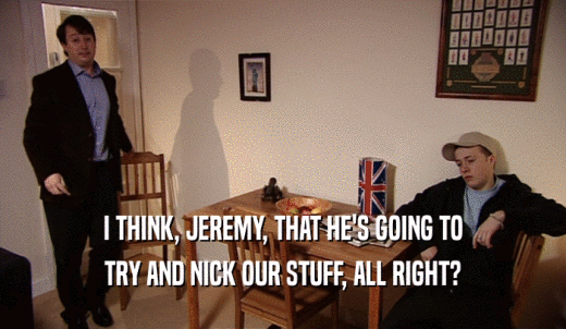 I THINK, JEREMY, THAT HE'S GOING TO TRY AND NICK OUR STUFF, ALL RIGHT? 