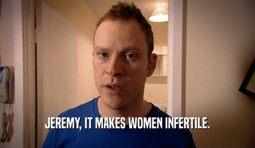 JEREMY, IT MAKES WOMEN INFERTILE.  