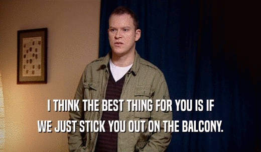 I THINK THE BEST THING FOR YOU IS IF WE JUST STICK YOU OUT ON THE BALCONY. 