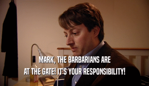 MARK, THE BARBARIANS ARE AT THE GATE! IT'S YOUR RESPONSIBILITY! 