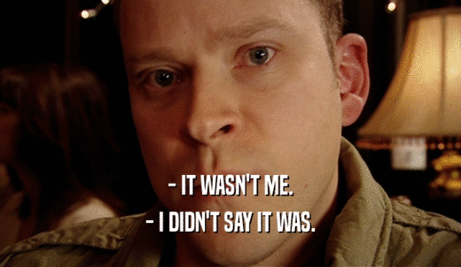 - IT WASN'T ME. - I DIDN'T SAY IT WAS. 