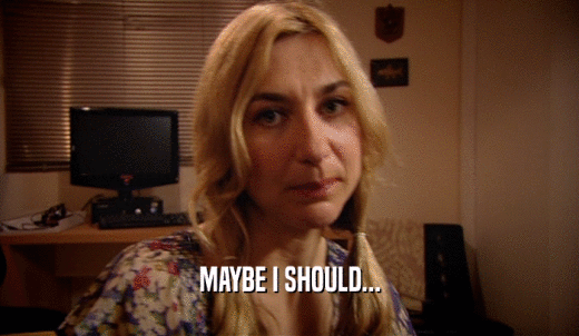 MAYBE I SHOULD...  