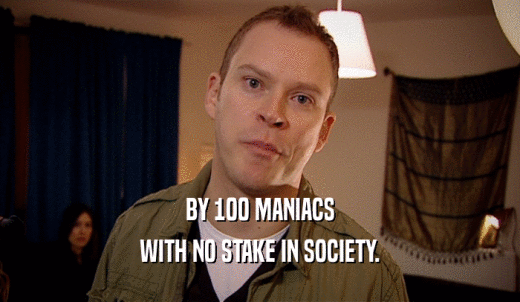 BY 100 MANIACS WITH NO STAKE IN SOCIETY. 