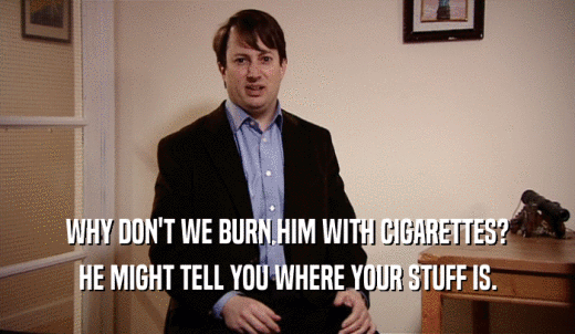 WHY DON'T WE BURN HIM WITH CIGARETTES? HE MIGHT TELL YOU WHERE YOUR STUFF IS. 