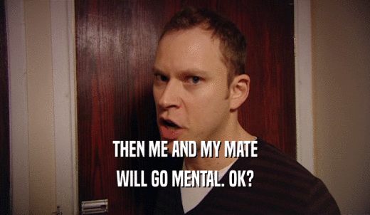 THEN ME AND MY MATE WILL GO MENTAL. OK? 