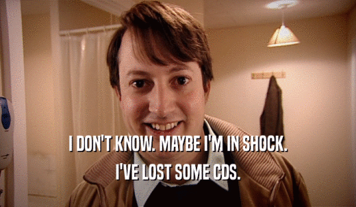 I DON'T KNOW. MAYBE I'M IN SHOCK. I'VE LOST SOME CDS. 