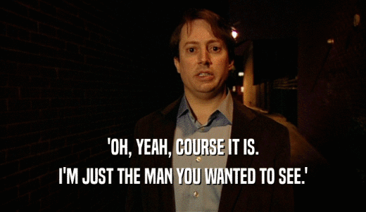 'OH, YEAH, COURSE IT IS. I'M JUST THE MAN YOU WANTED TO SEE.' 