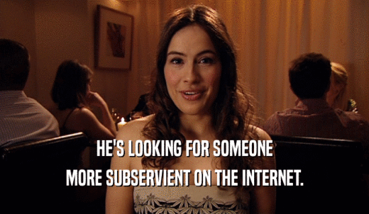 HE'S LOOKING FOR SOMEONE MORE SUBSERVIENT ON THE INTERNET. 