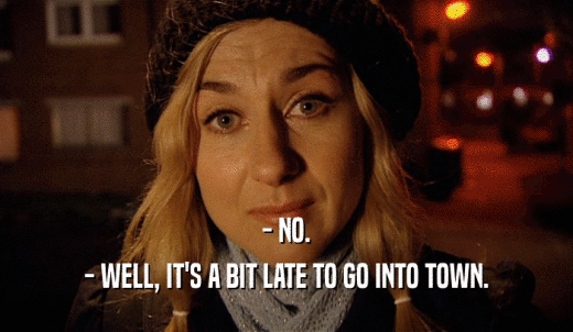 - NO. - WELL, IT'S A BIT LATE TO GO INTO TOWN. 