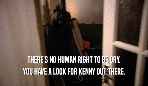 THERE'S NO HUMAN RIGHT TO BE DRY. YOU HAVE A LOOK FOR KENNY OUT THERE. 