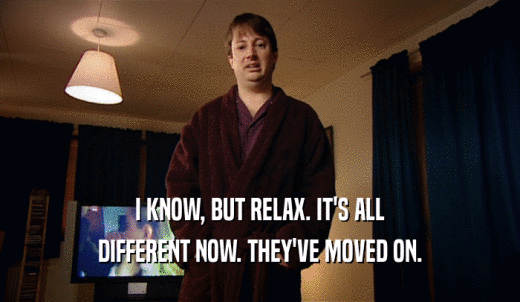 I KNOW, BUT RELAX. IT'S ALL DIFFERENT NOW. THEY'VE MOVED ON. 